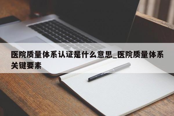 医院质量体系认证是什么意思_医院质量体系关键要素
