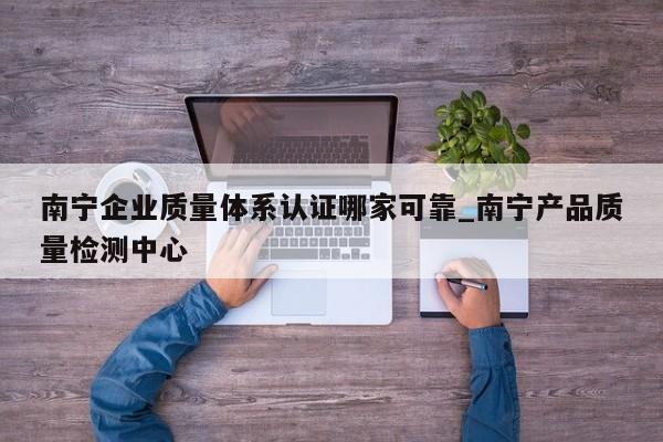 南宁企业质量体系认证哪家可靠_南宁产品质量检测中心