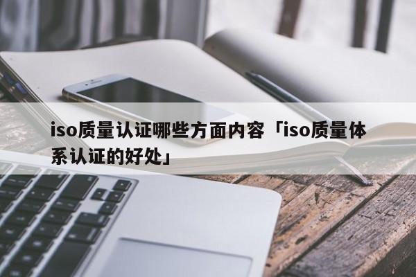 iso质量认证哪些方面内容「iso质量体系认证的好处」