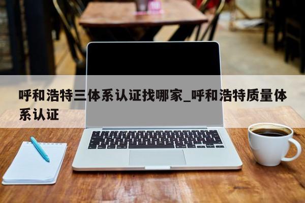 呼和浩特三体系认证找哪家_呼和浩特质量体系认证