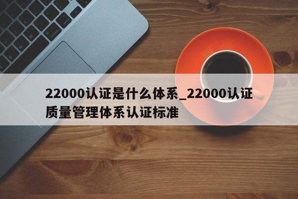 22000认证是什么体系_22000认证质量管理体系认证标准