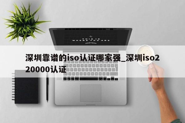 深圳靠谱的iso认证哪家强_深圳iso220000认证