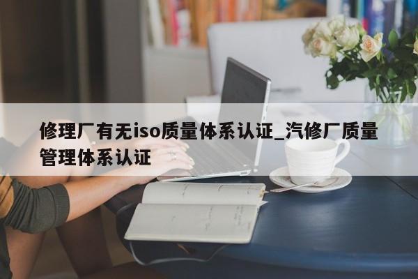 修理厂有无iso质量体系认证_汽修厂质量管理体系认证