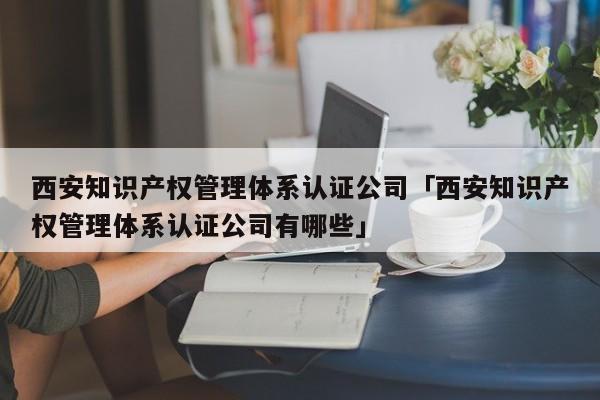 西安知识产权管理体系认证公司「西安知识产权管理体系认证公司有哪些」
