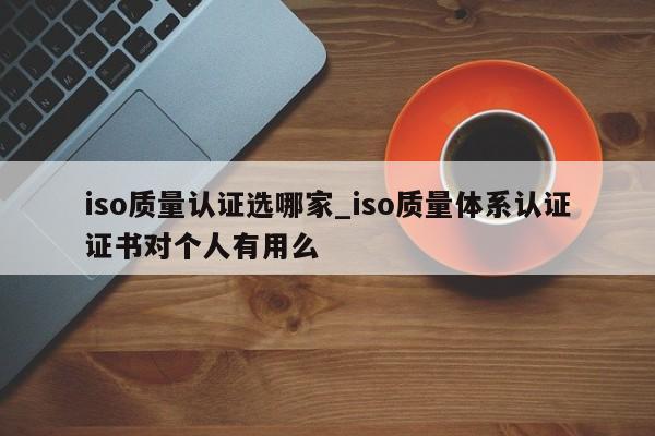 iso质量认证选哪家_iso质量体系认证证书对个人有用么