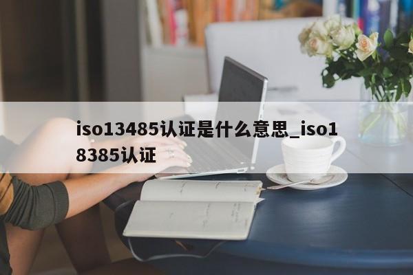 iso13485认证是什么意思_iso18385认证