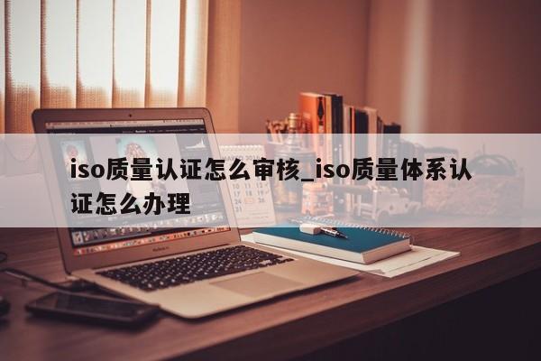 iso质量认证怎么审核_iso质量体系认证怎么办理