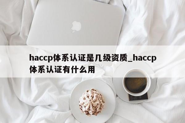 haccp体系认证是几级资质_haccp体系认证有什么用