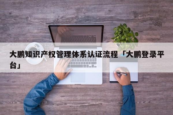 大鹏知识产权管理体系认证流程「大鹏登录平台」