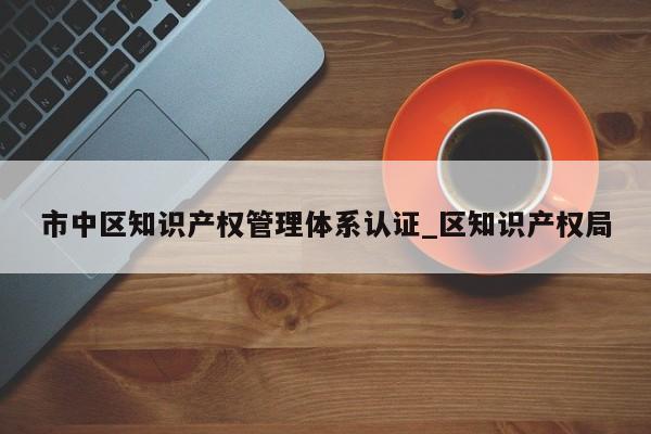 市中区知识产权管理体系认证_区知识产权局