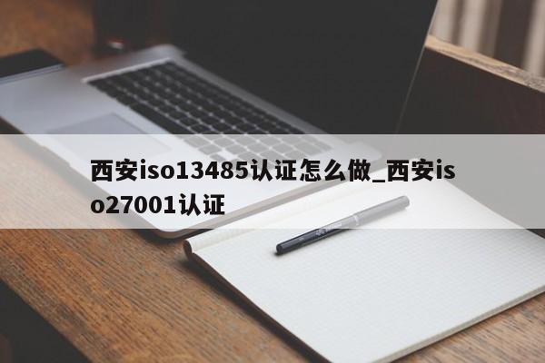 西安iso13485认证怎么做_西安iso27001认证