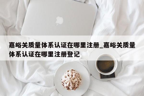 嘉峪关质量体系认证在哪里注册_嘉峪关质量体系认证在哪里注册登记