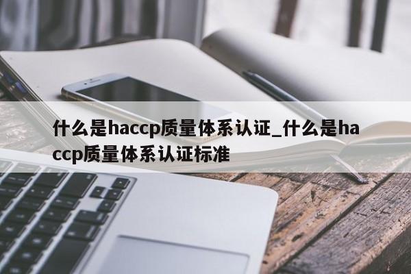 什么是haccp质量体系认证_什么是haccp质量体系认证标准