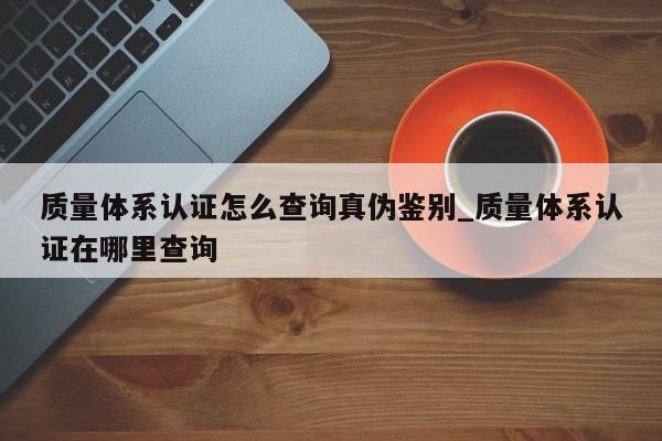 质量体系认证怎么查询真伪鉴别_质量体系认证在哪里查询