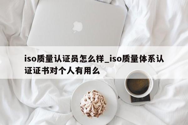 iso质量认证员怎么样_iso质量体系认证证书对个人有用么