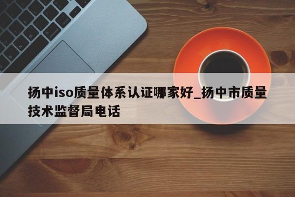 扬中iso质量体系认证哪家好_扬中市质量技术监督局电话