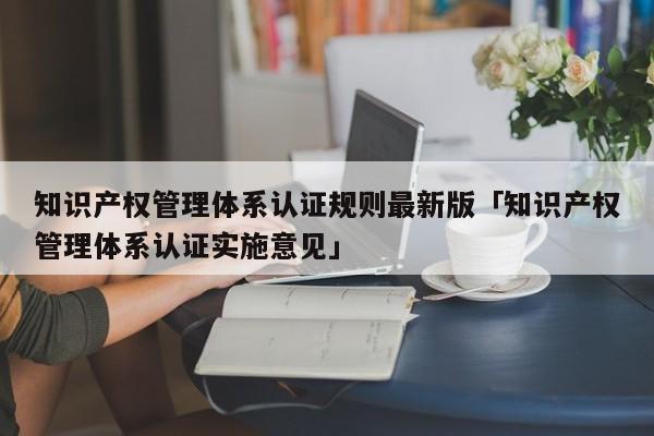 知识产权管理体系认证规则最新版「知识产权管理体系认证实施意见」