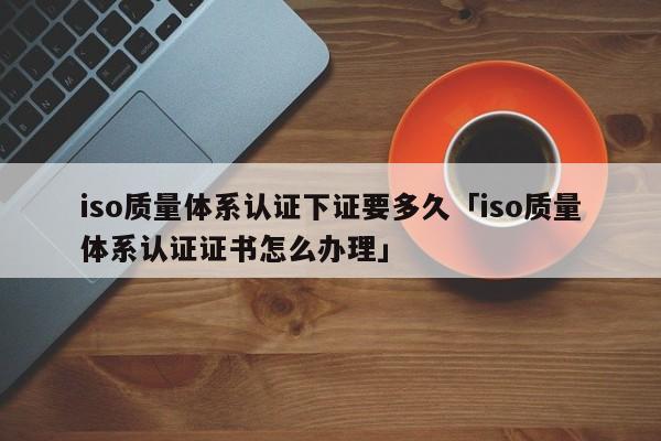iso质量体系认证下证要多久「iso质量体系认证证书怎么办理」