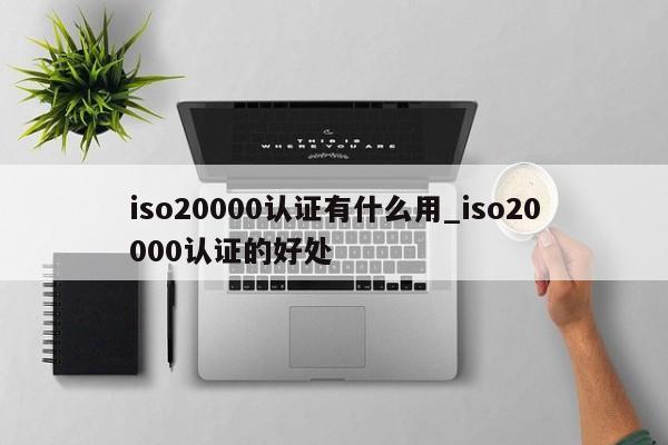 iso20000认证有什么用_iso20000认证的好处