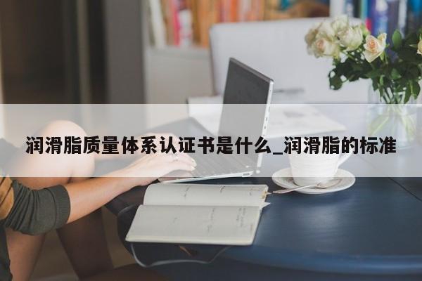 润滑脂质量体系认证书是什么_润滑脂的标准