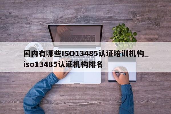 国内有哪些ISO13485认证培训机构_iso13485认证机构排名