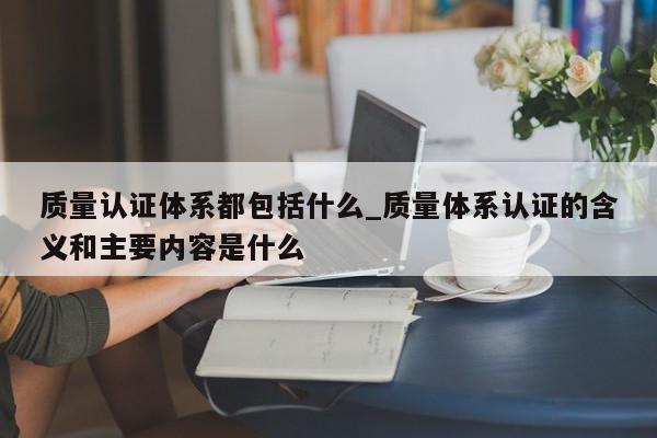 质量认证体系都包括什么_质量体系认证的含义和主要内容是什么