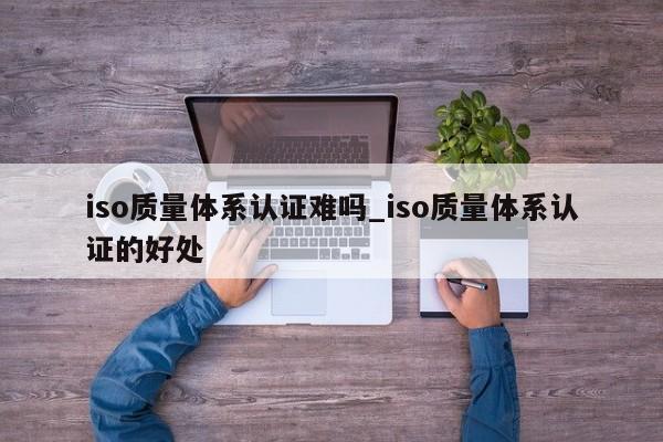 iso质量体系认证难吗_iso质量体系认证的好处