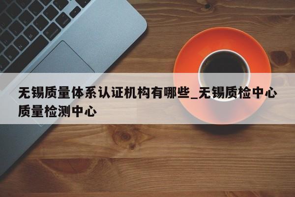 无锡质量体系认证机构有哪些_无锡质检中心质量检测中心