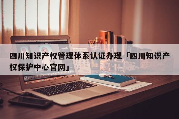 四川知识产权管理体系认证办理「四川知识产权保护中心官网」