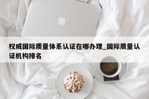 权威国际质量体系认证在哪办理_国际质量认证机构排名
