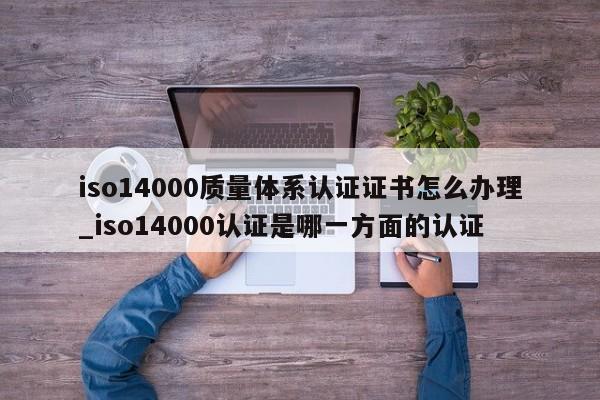 iso14000质量体系认证证书怎么办理_iso14000认证是哪一方面的认证