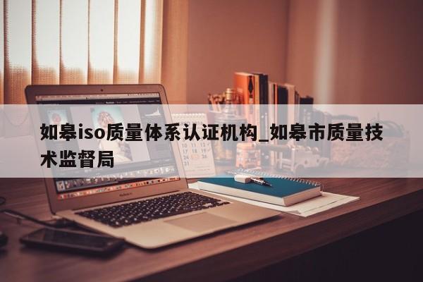如皋iso质量体系认证机构_如皋市质量技术监督局