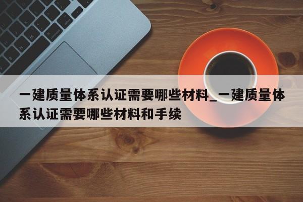 一建质量体系认证需要哪些材料_一建质量体系认证需要哪些材料和手续