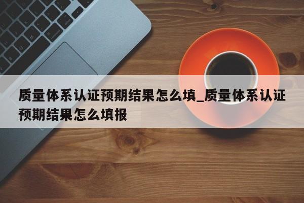 质量体系认证预期结果怎么填_质量体系认证预期结果怎么填报