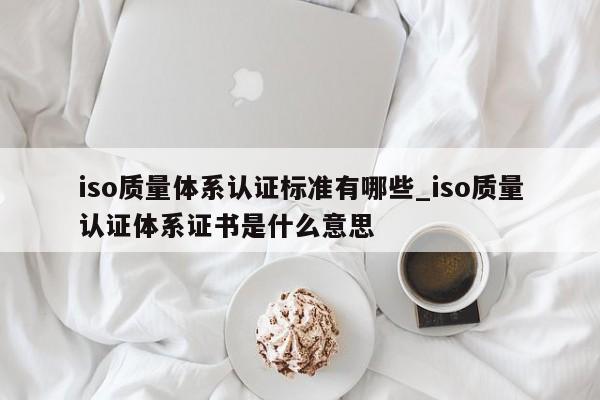 iso质量体系认证标准有哪些_iso质量认证体系证书是什么意思