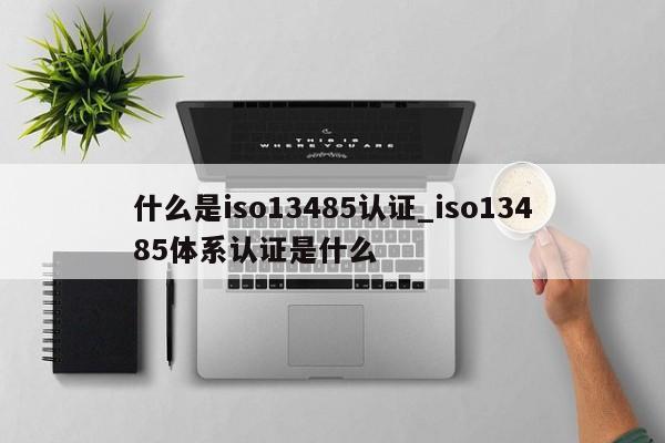 什么是iso13485认证_iso13485体系认证是什么