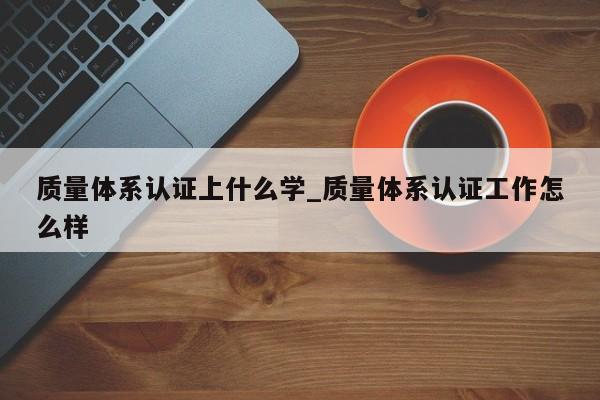 质量体系认证上什么学_质量体系认证工作怎么样
