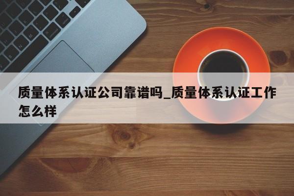 质量体系认证公司靠谱吗_质量体系认证工作怎么样