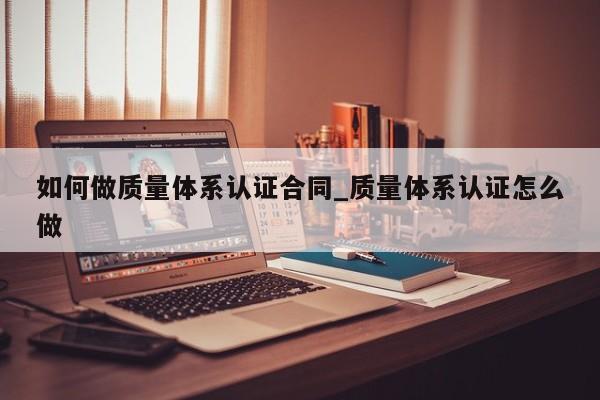 如何做质量体系认证合同_质量体系认证怎么做