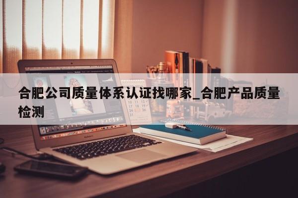 合肥公司质量体系认证找哪家_合肥产品质量检测