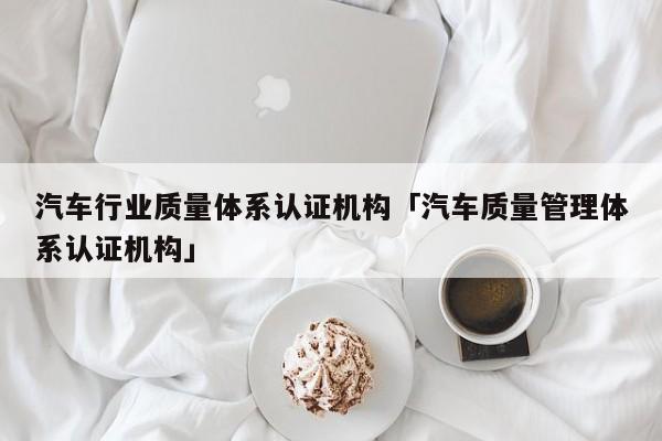 汽车行业质量体系认证机构「汽车质量管理体系认证机构」