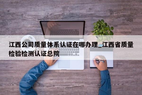 江西公司质量体系认证在哪办理_江西省质量检验检测认证总院