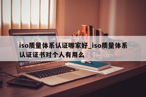 iso质量体系认证哪家好_iso质量体系认证证书对个人有用么
