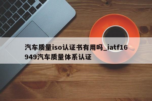 汽车质量iso认证书有用吗_iatf16949汽车质量体系认证