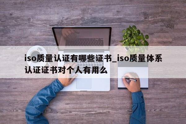 iso质量认证有哪些证书_iso质量体系认证证书对个人有用么