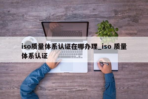 iso质量体系认证在哪办理_iso 质量体系认证