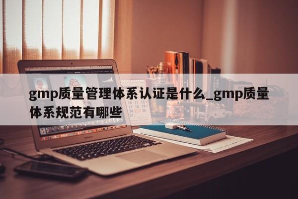 gmp质量管理体系认证是什么_gmp质量体系规范有哪些