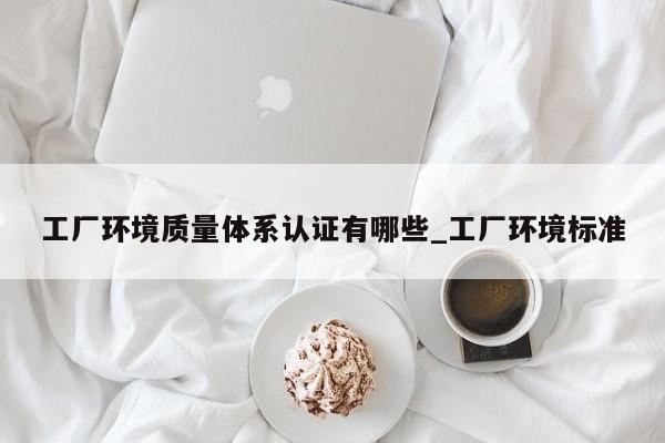 工厂环境质量体系认证有哪些_工厂环境标准