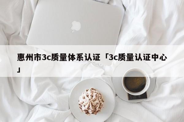 惠州市3c质量体系认证「3c质量认证中心」