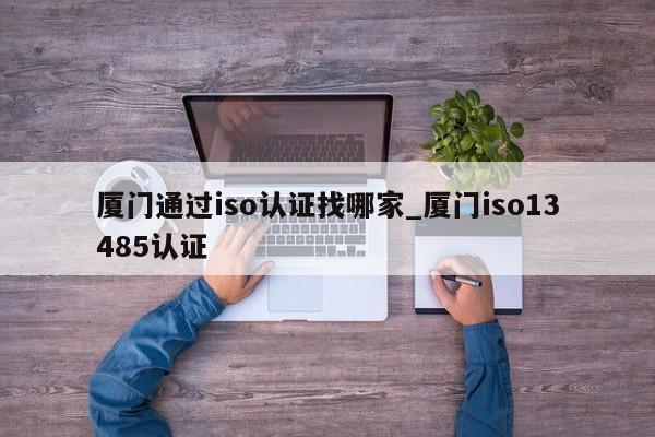 厦门通过iso认证找哪家_厦门iso13485认证